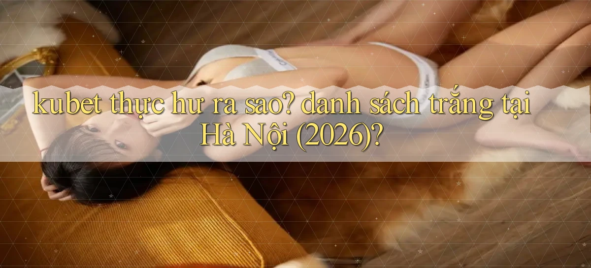 kubet thực hư ra sao danh sách trắng tại Hà Nội (2026)
