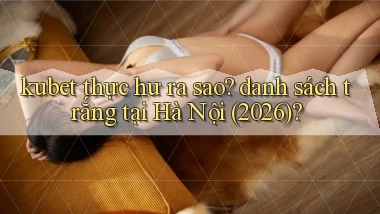 kubet thực hư ra sao danh sách trắng tại Hà Nội (2026)