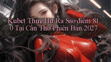 kubet thực hư ra sao điểm 810   tại Cần Thơ phiên bản 2027