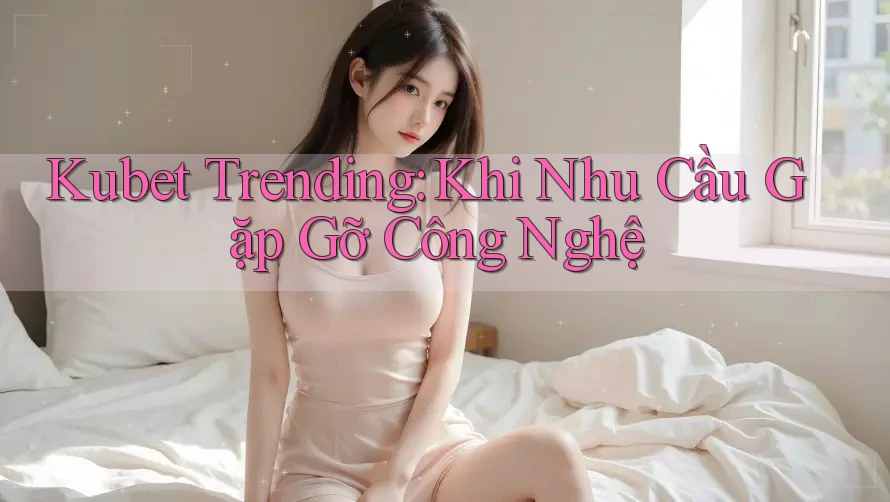 Kubet Trending: Khi Nhu Cầu Gặp Gỡ Công Nghệ