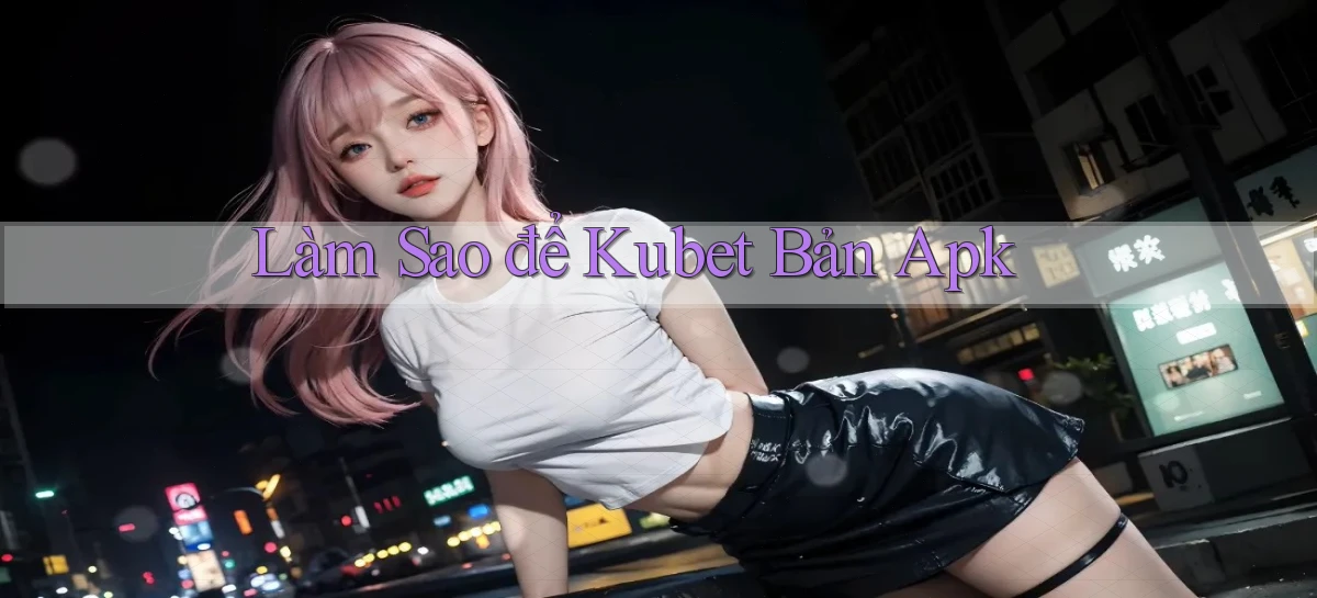 làm sao để kubet bản apk