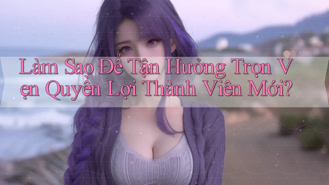Làm Sao Để Tận Hưởng Trọn Vẹn Quyền Lợi Thành Viên Mới? Làm Sao Để Tận Hưởng Trọn Vẹn Quyền Lợi Thành Viên Mới?