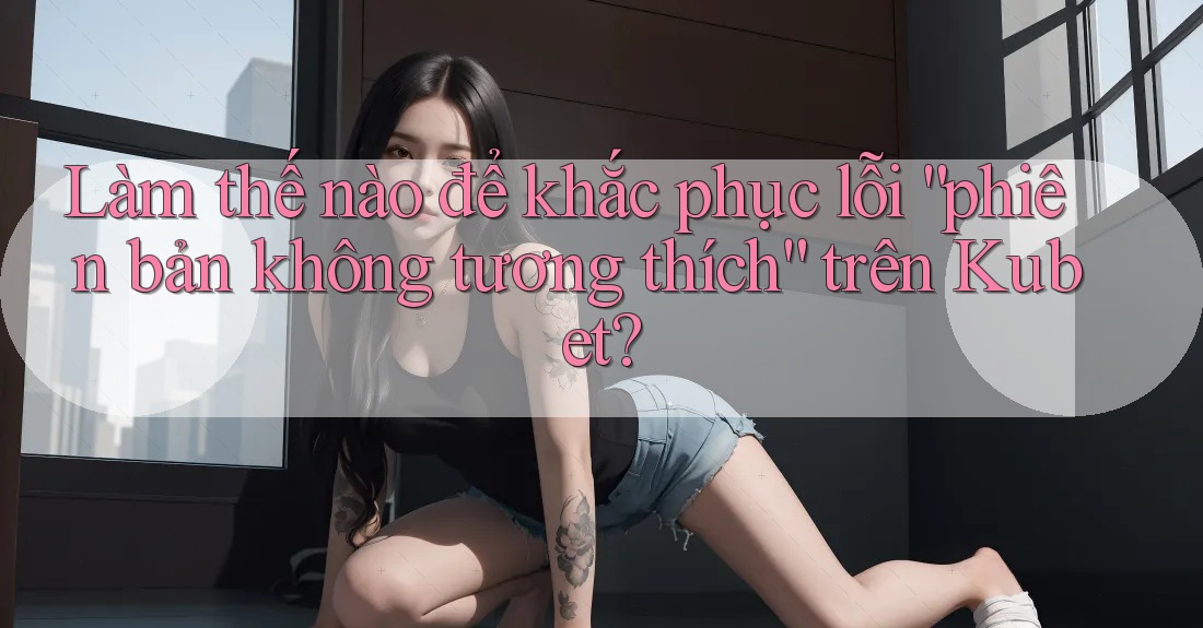 Làm thế nào để khắc phục lỗi “phiên bản không tương thích” trên Kubet? Làm thế nào để khắc phục lỗi “phiên bản không tương thích” trên Kubet?