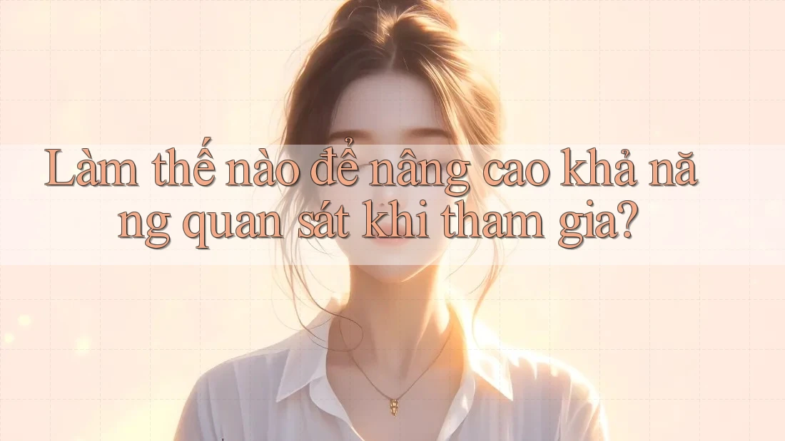Làm thế nào để nâng cao khả năng quan sát khi tham gia? Làm thế nào để nâng cao khả năng quan sát khi tham gia?