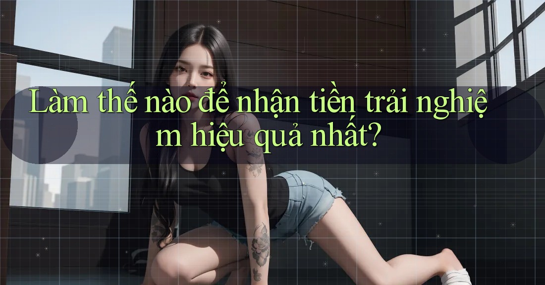 Làm thế nào để nhận tiền trải nghiệm hiệu quả nhất?