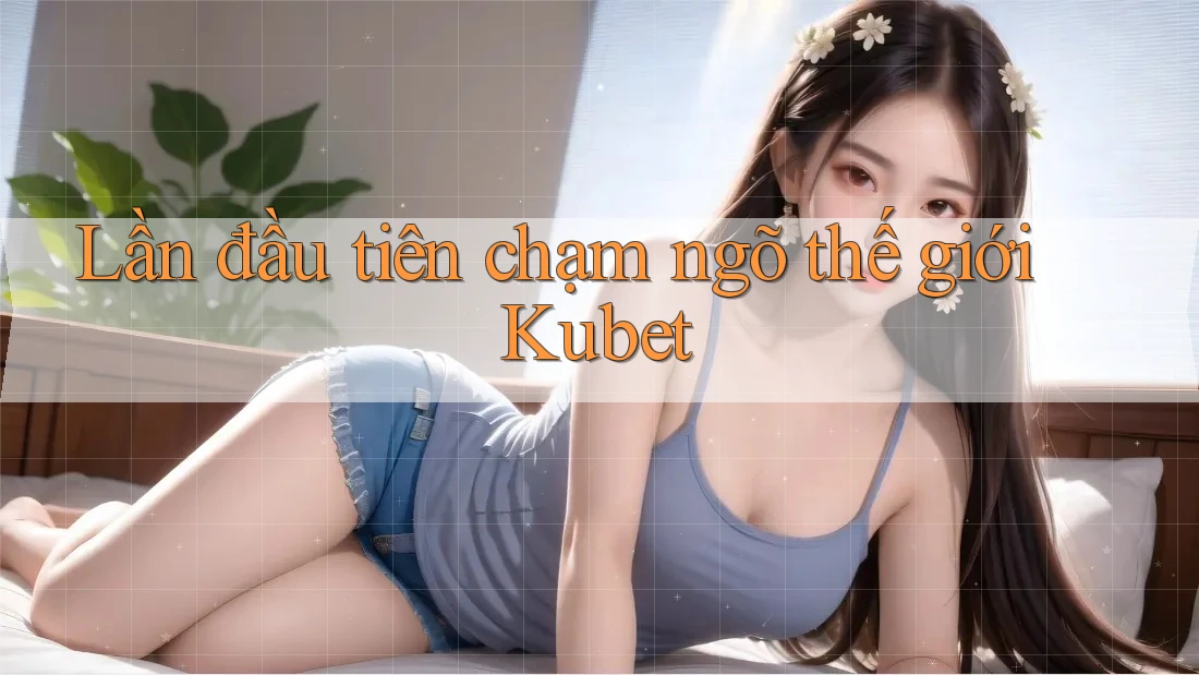 Lần đầu tiên chạm ngõ thế giới Kubet Lần đầu tiên chạm ngõ thế giới Kubet
