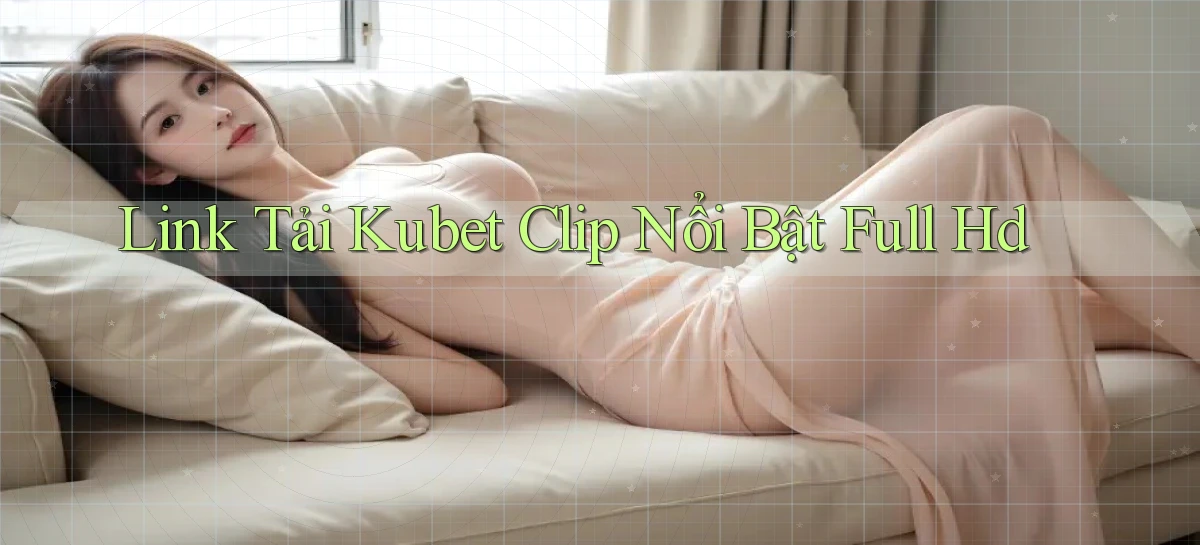link tải kubet clip nổi bật full hd