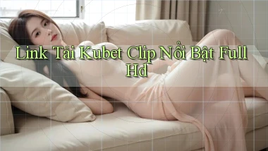 link tải kubet clip nổi bật full hd
