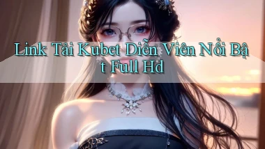 link tải kubet diễn viên nổi bật full hd