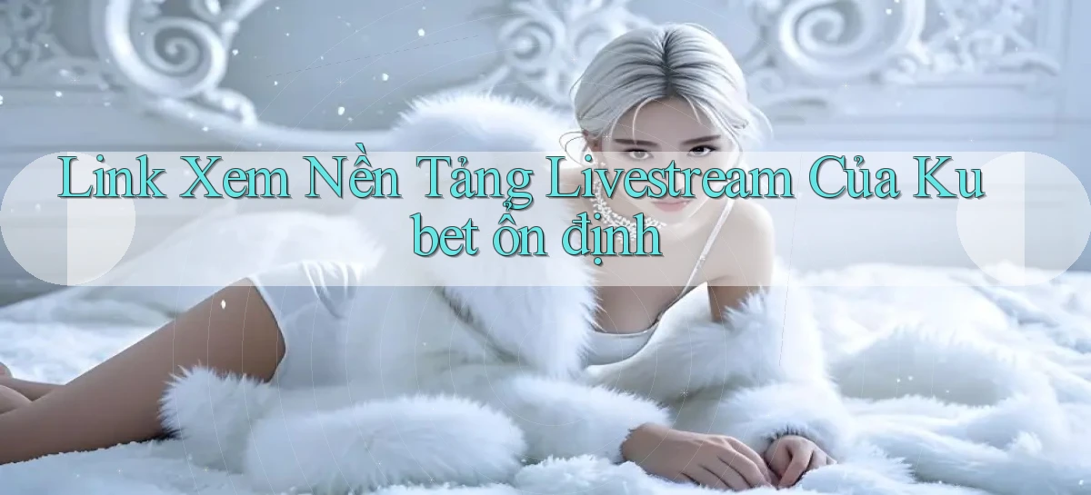 link xem nền tảng livestream của kubet ổn định