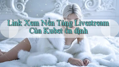 link xem nền tảng livestream của kubet ổn định