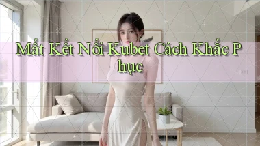 mất kết nối kubet cách khắc phục