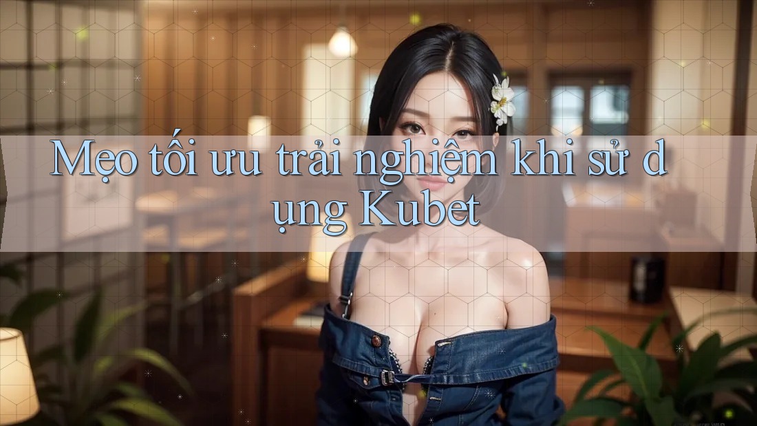 Mẹo tối ưu trải nghiệm khi sử dụng Kubet