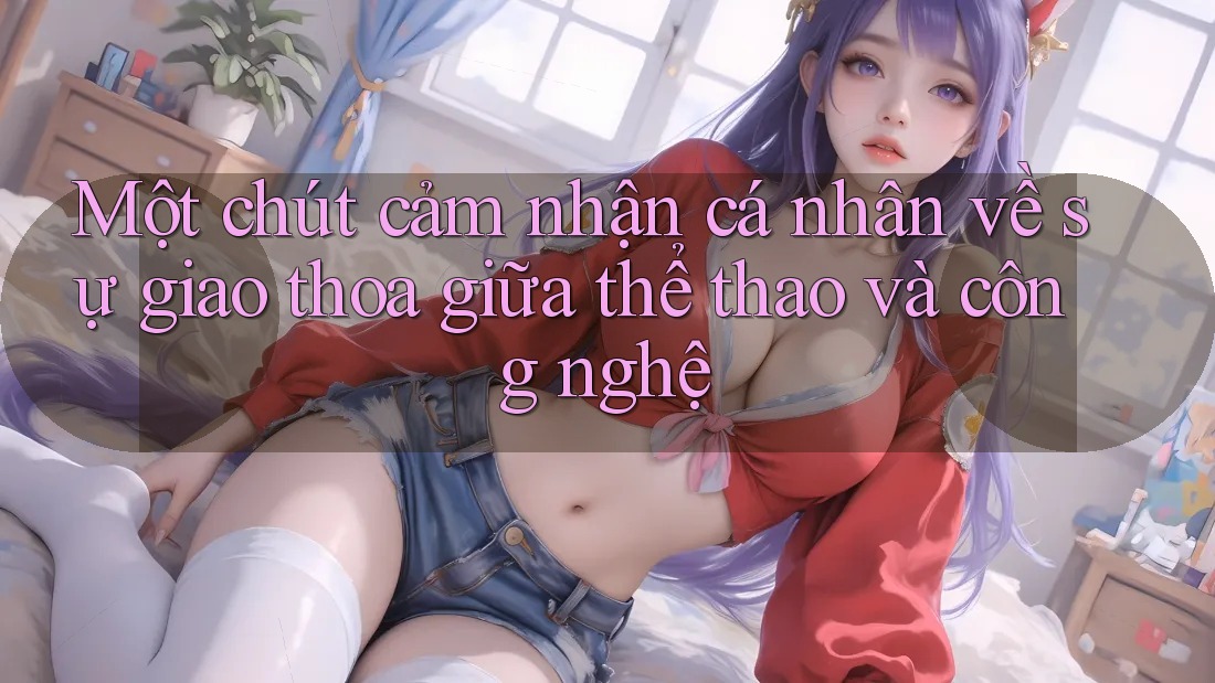 Một chút cảm nhận cá nhân về sự giao thoa giữa thể thao và công nghệ Một chút cảm nhận cá nhân về sự giao thoa giữa thể thao và công nghệ