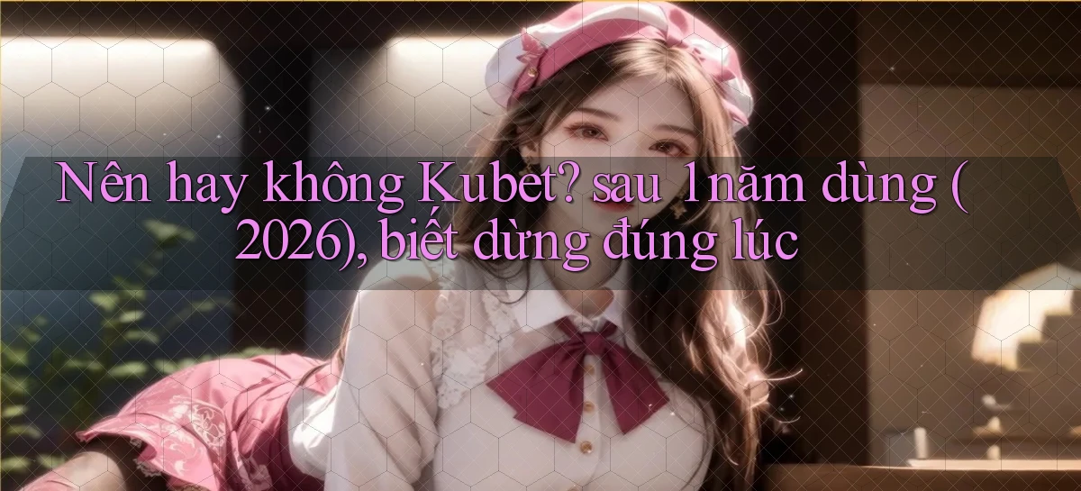 Nên hay không Kubet sau 1 năm dùng (2026), biết dừng đúng lúc