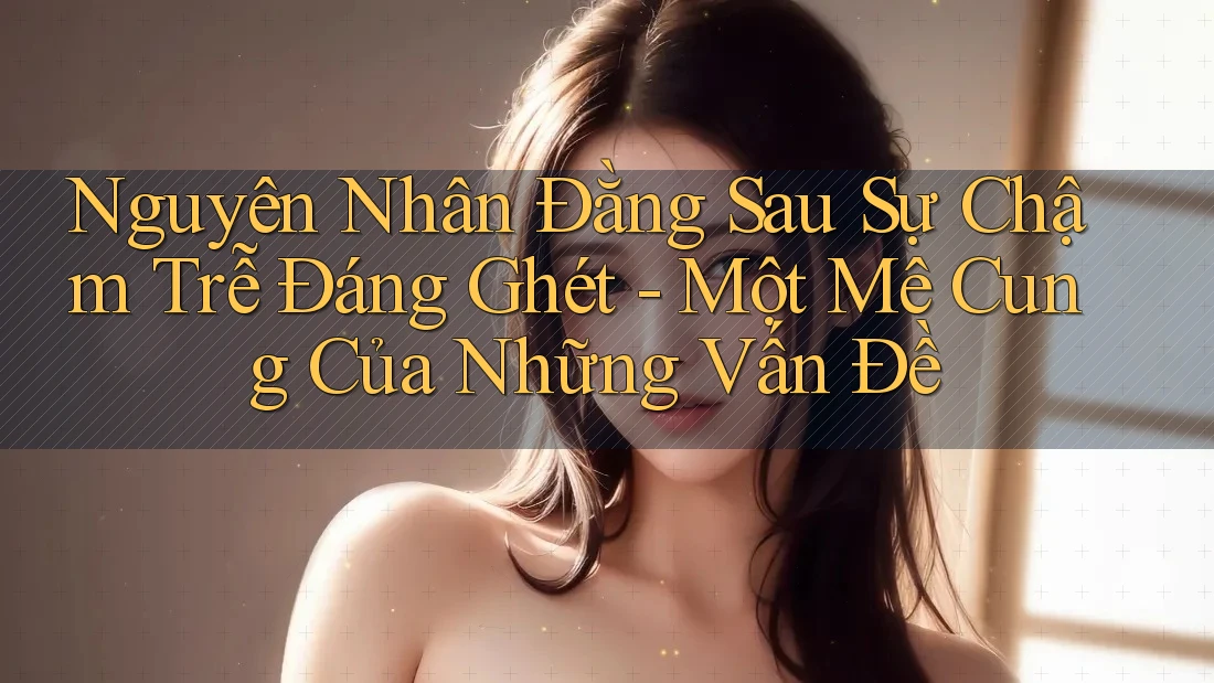 Nguyên Nhân Đằng Sau Sự Chậm Trễ Đáng Ghét - Một Mê Cung Của Những Vấn Đề Nguyên Nhân Đằng Sau Sự Chậm Trễ Đáng Ghét - Một Mê Cung Của Những Vấn Đề