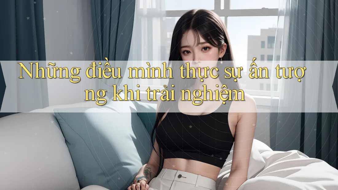 Những điều mình thực sự ấn tượng khi trải nghiệm Những điều mình thực sự ấn tượng khi trải nghiệm