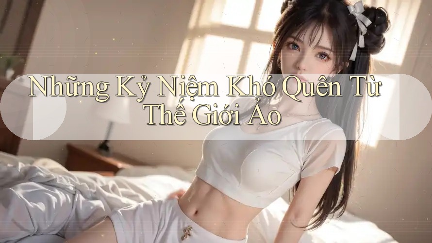Những Kỷ Niệm Khó Quên Từ Thế Giới Ảo Những Kỷ Niệm Khó Quên Từ Thế Giới Ảo
