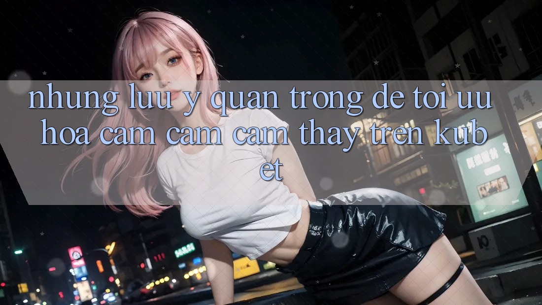 Những lưu ý quan trọng để tối ưu hóa cảm cảm cảm thấy trên Kubet Những lưu ý quan trọng để tối ưu hóa cảm cảm cảm thấy trên Kubet