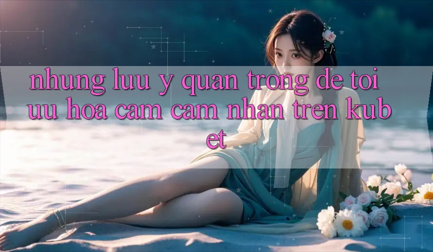 Những lưu ý quan trọng để tối ưu hóa cảm cảm nhận trên Kubet Những lưu ý quan trọng để tối ưu hóa cảm cảm nhận trên Kubet