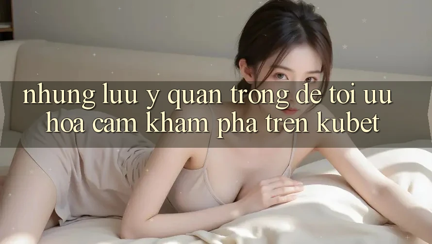 Những lưu ý quan trọng để tối ưu hóa cảm khám phá trên Kubet Những lưu ý quan trọng để tối ưu hóa cảm khám phá trên Kubet
