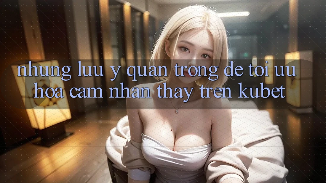 Những lưu ý quan trọng để tối ưu hóa cảm nhận thấy trên Kubet