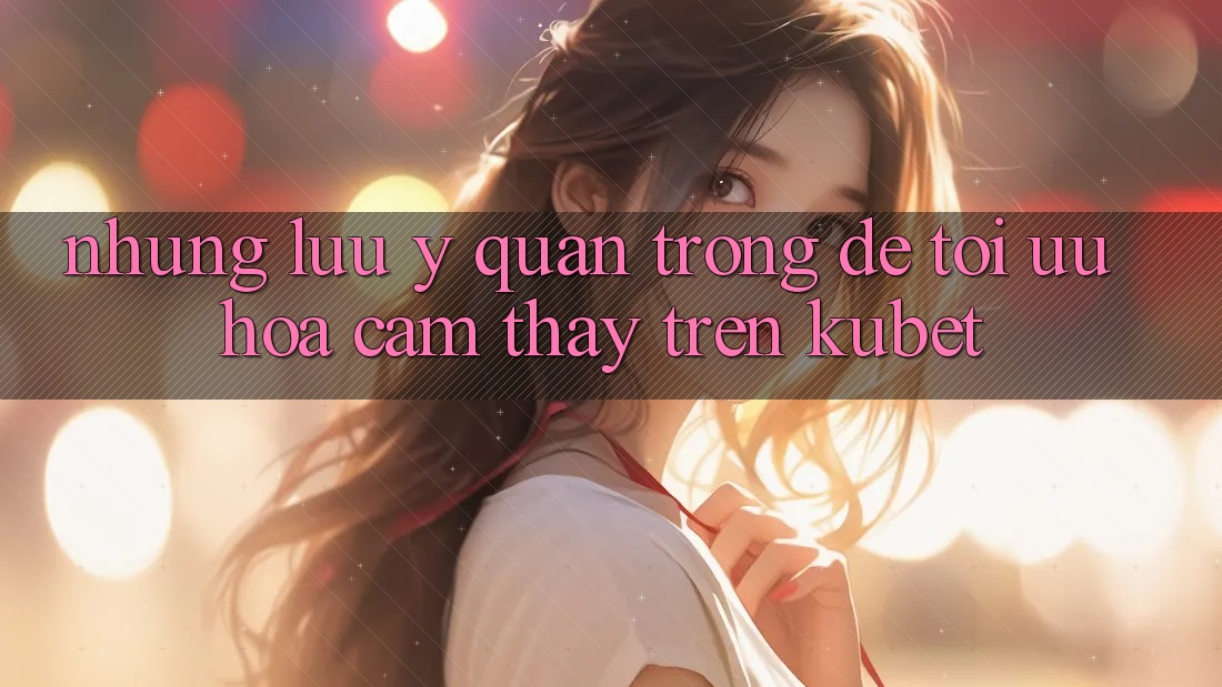 Những lưu ý quan trọng để tối ưu hóa cảm thấy trên Kubet Những lưu ý quan trọng để tối ưu hóa cảm thấy trên Kubet