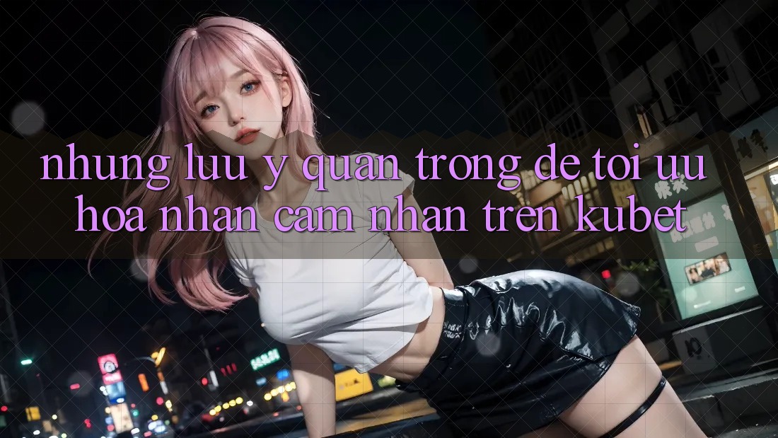 Những lưu ý quan trọng để tối ưu hóa nhận cảm nhận trên Kubet