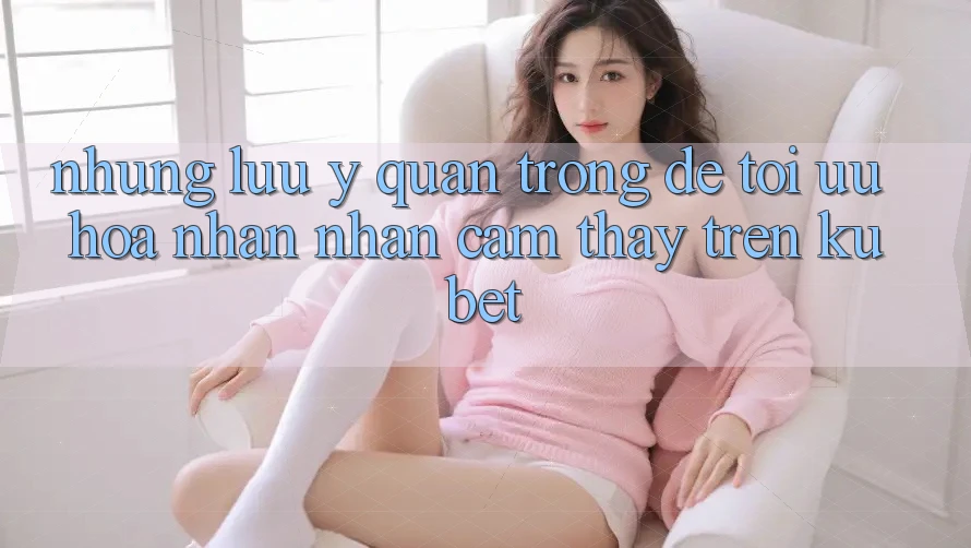 Những lưu ý quan trọng để tối ưu hóa nhận nhận cảm thấy trên Kubet