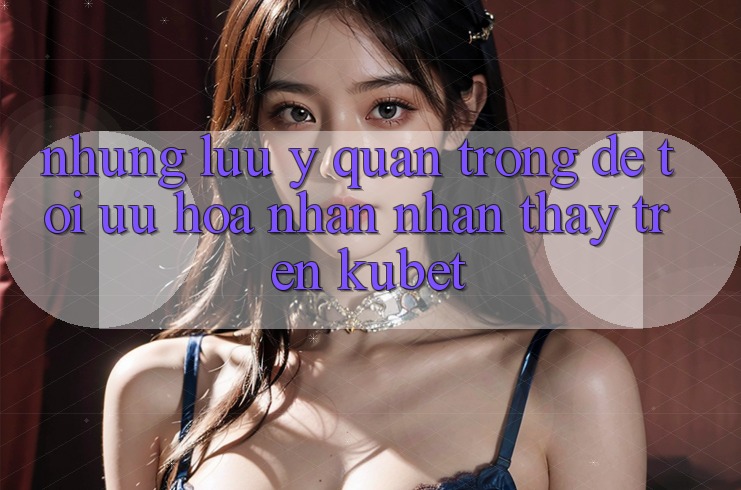 Những lưu ý quan trọng để tối ưu hóa nhận nhận thấy trên Kubet