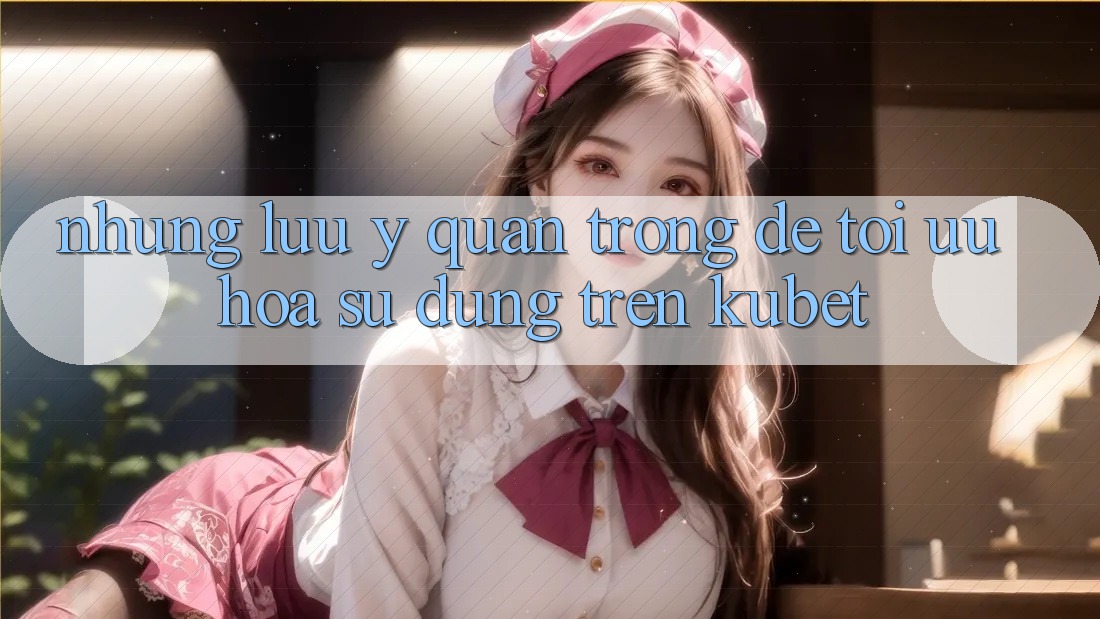 Những lưu ý quan trọng để tối ưu hóa sử dụng trên Kubet