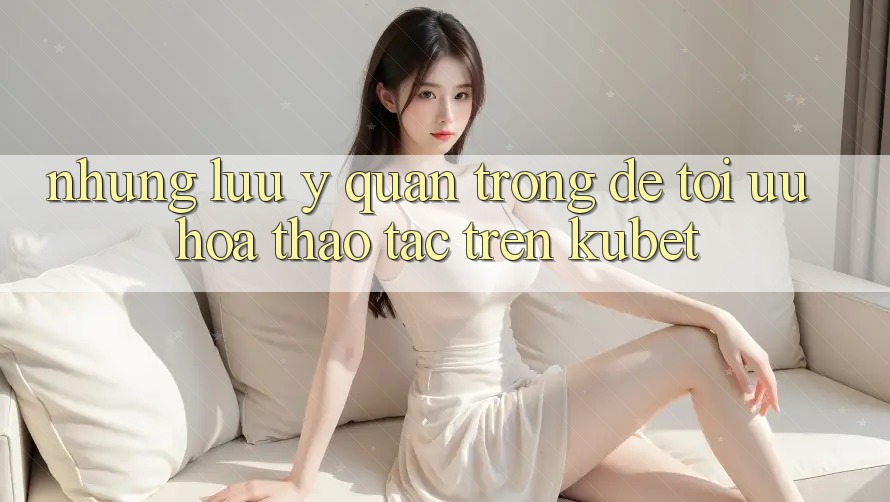 Những lưu ý quan trọng để tối ưu hóa thao tác trên Kubet
