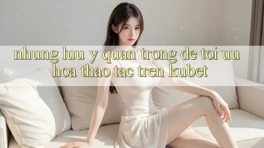 Những lưu ý quan trọng để tối ưu hóa thao tác trên Kubet