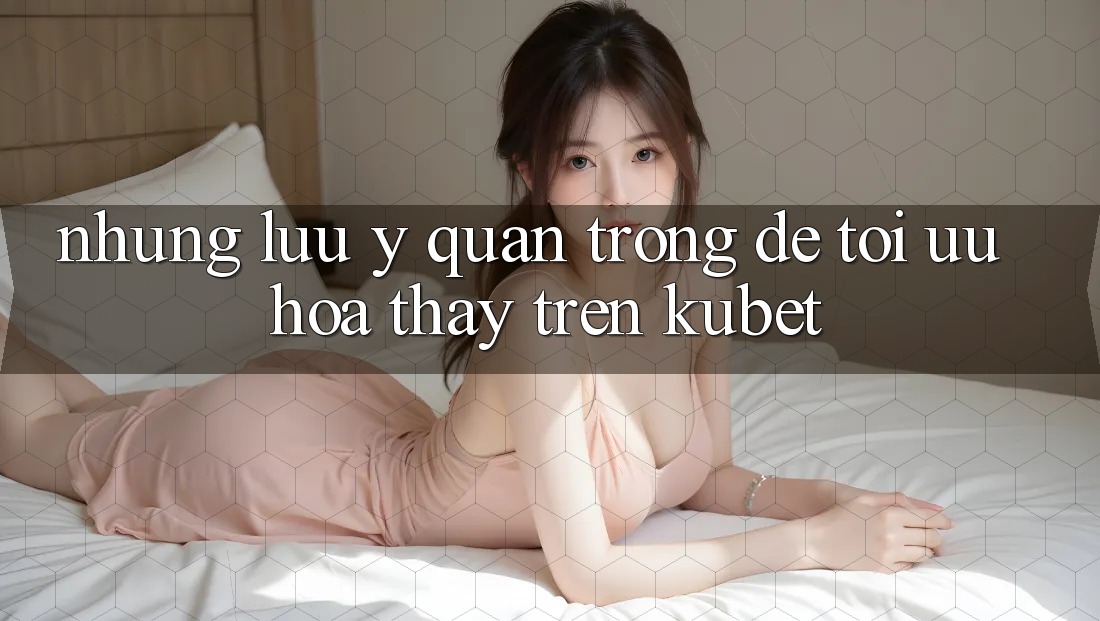 Những lưu ý quan trọng để tối ưu hóa thấy trên Kubet