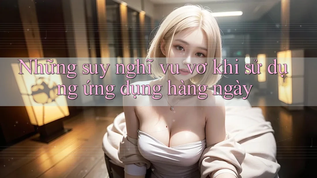Những suy nghĩ vu vơ khi sử dụng ứng dụng hàng ngày Những suy nghĩ vu vơ khi sử dụng ứng dụng hàng ngày