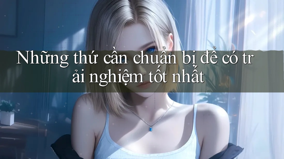 Những thứ cần chuẩn bị để có trải nghiệm tốt nhất Những thứ cần chuẩn bị để có trải nghiệm tốt nhất