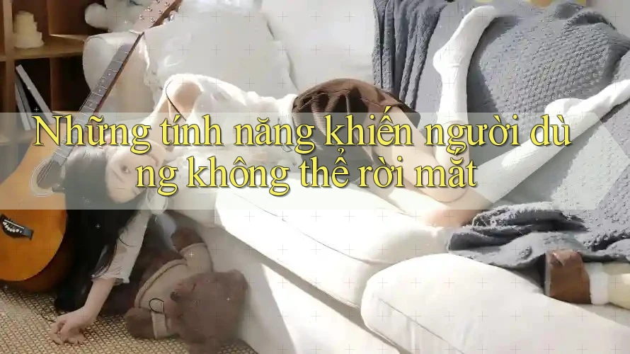 Những tính năng khiến người dùng không thể rời mắt