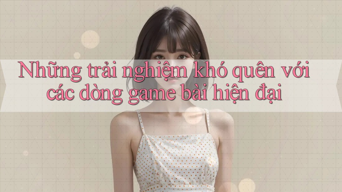 Những trải nghiệm khó quên với các dòng game bài hiện đại Những trải nghiệm khó quên với các dòng game bài hiện đại