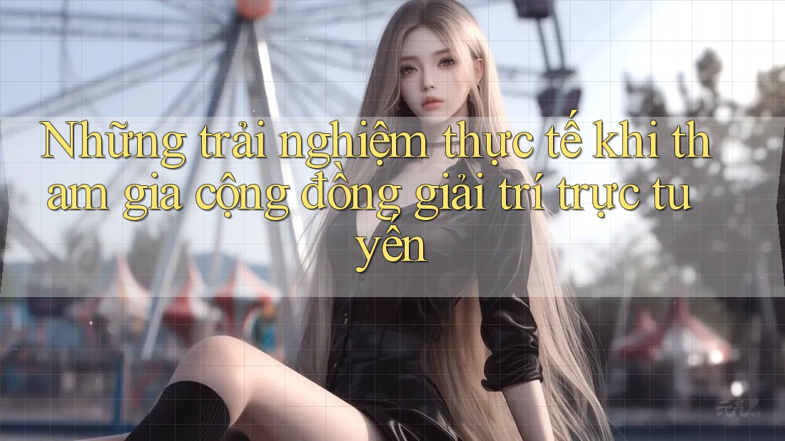 Những trải nghiệm thực tế khi tham gia cộng đồng giải trí trực tuyến