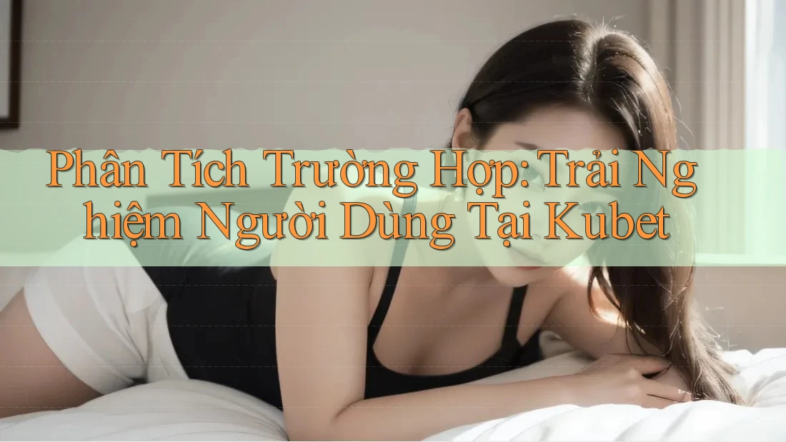 Phân Tích Trường Hợp: Trải Nghiệm Người Dùng Tại Kubet