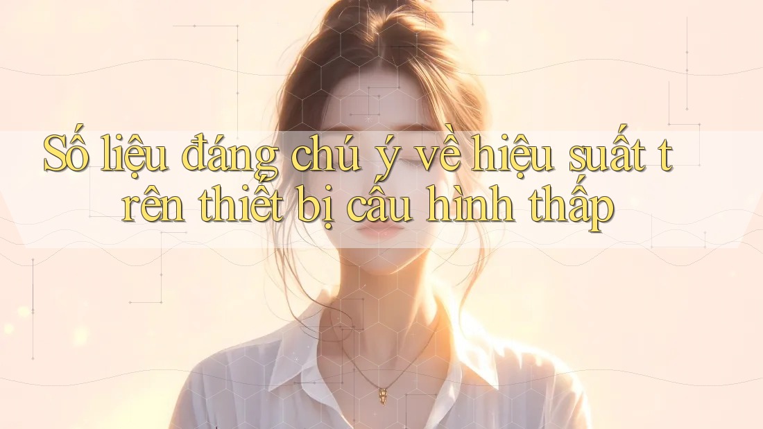 Số liệu đáng chú ý về hiệu suất trên thiết bị cấu hình thấp Số liệu đáng chú ý về hiệu suất trên thiết bị cấu hình thấp