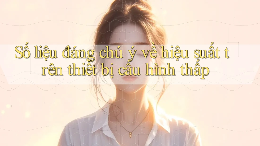 Số liệu đáng chú ý về hiệu suất trên thiết bị cấu hình thấp Số liệu đáng chú ý về hiệu suất trên thiết bị cấu hình thấp