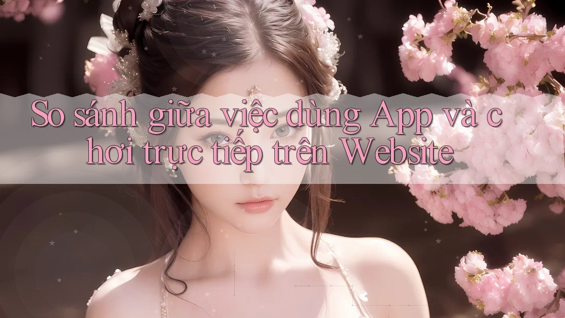 So sánh giữa việc dùng App và chơi trực tiếp trên Website So sánh giữa việc dùng App và chơi trực tiếp trên Website