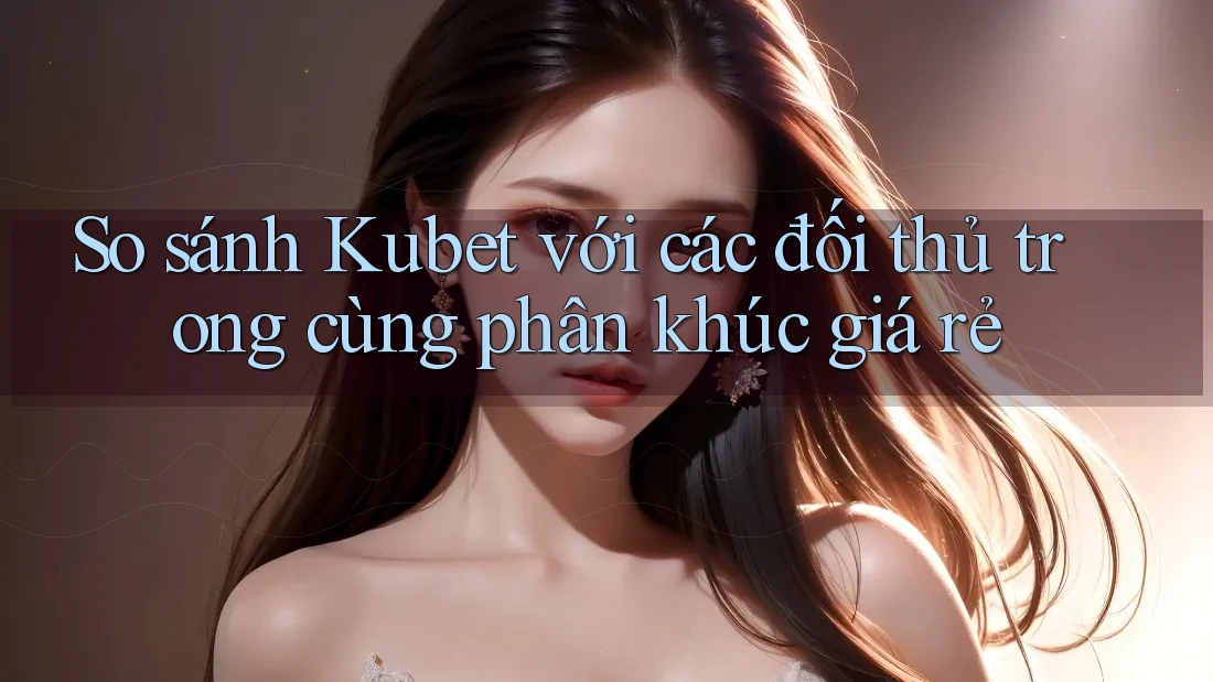 So sánh Kubet với các đối thủ trong cùng phân khúc giá rẻ