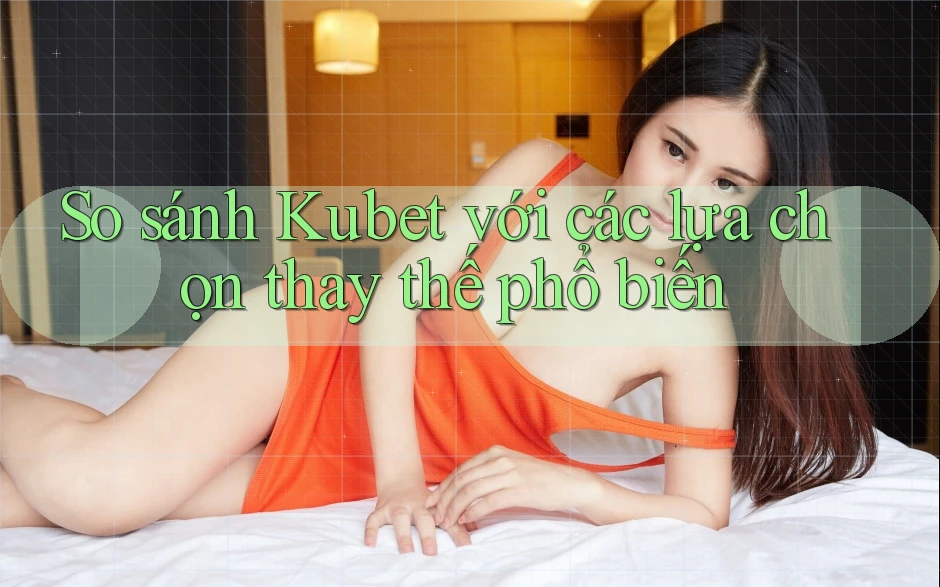So sánh Kubet với các lựa chọn thay thế phổ biến