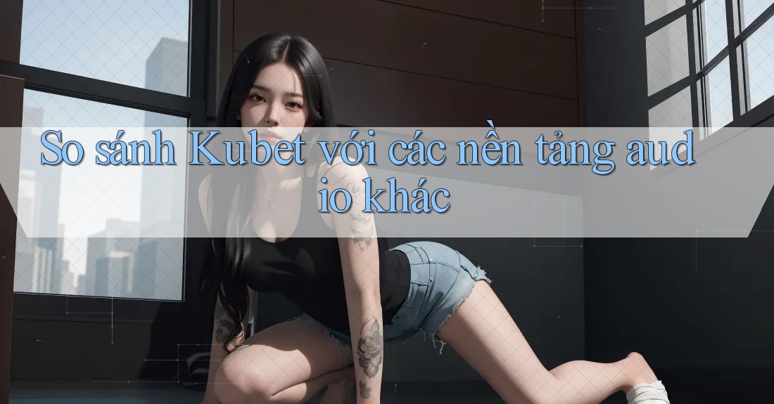So sánh Kubet với các nền tảng audio khác So sánh Kubet với các nền tảng audio khác