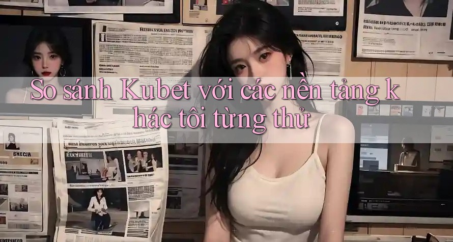 So sánh Kubet với các nền tảng khác tôi từng thử So sánh Kubet với các nền tảng khác tôi từng thử