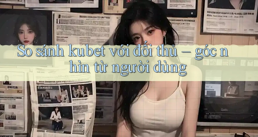 So sánh kubet với đối thủ – góc nhìn từ người dùng So sánh kubet với đối thủ – góc nhìn từ người dùng
