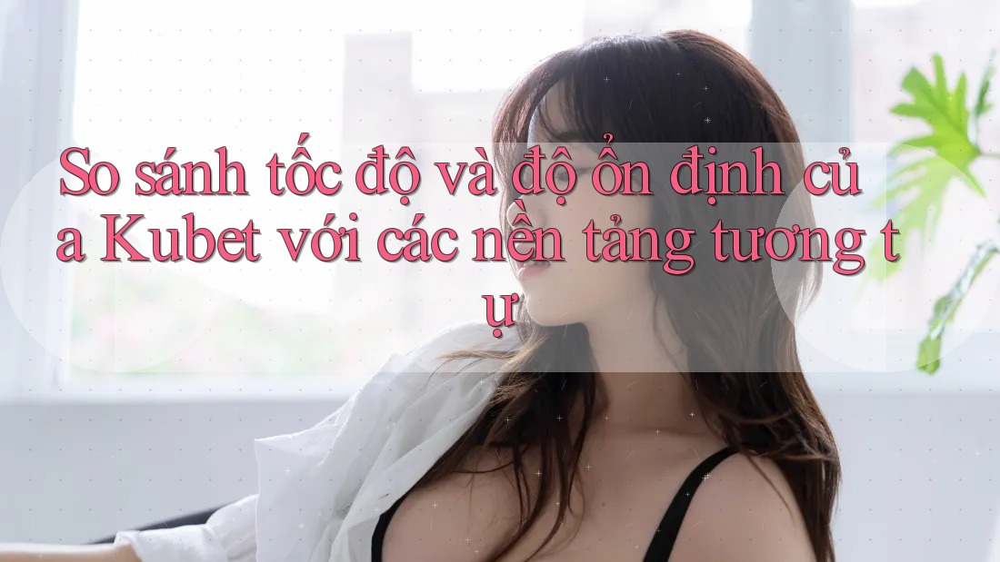 So sánh tốc độ và độ ổn định của Kubet với các nền tảng tương tự