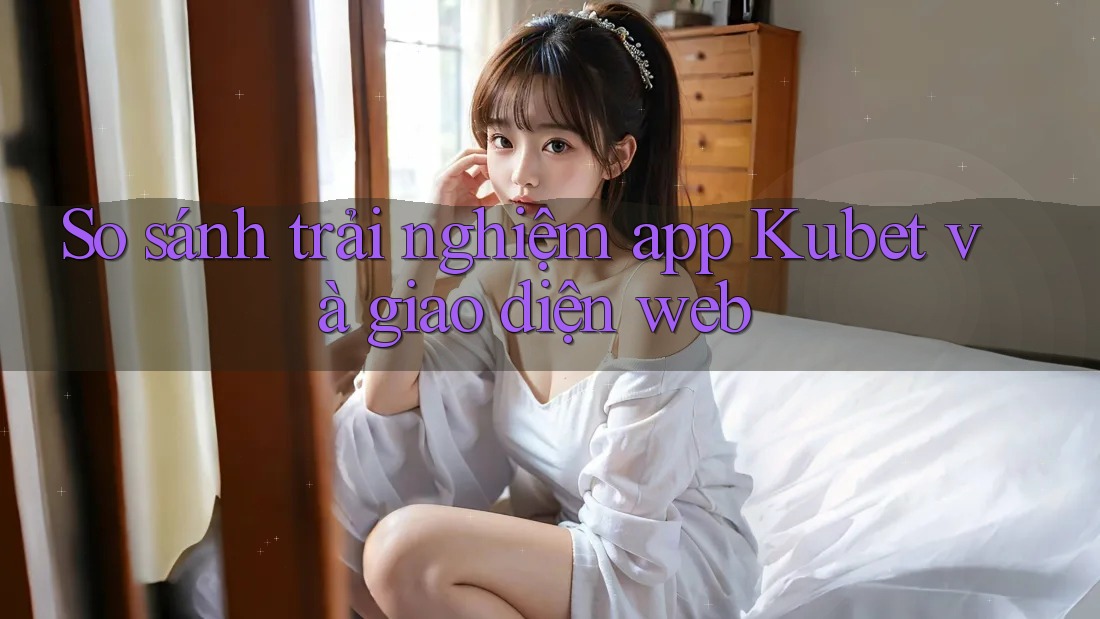 So sánh trải nghiệm app Kubet và giao diện web So sánh trải nghiệm app Kubet và giao diện web